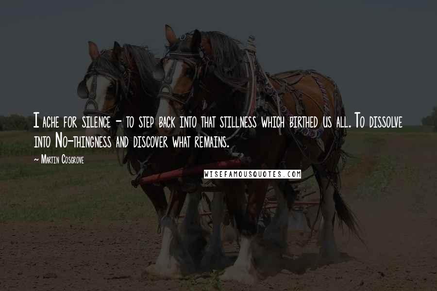 Martin Cosgrove Quotes: I ache for silence - to step back into that stillness which birthed us all. To dissolve into No-thingness and discover what remains.
