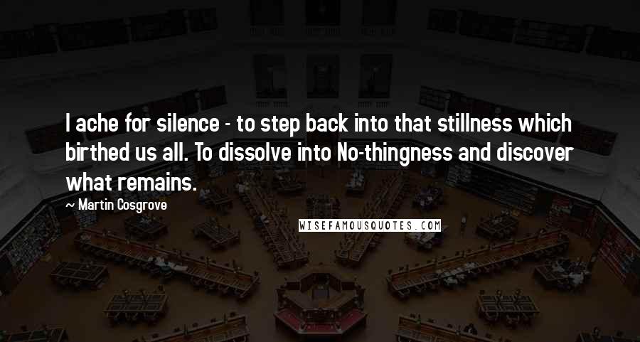 Martin Cosgrove Quotes: I ache for silence - to step back into that stillness which birthed us all. To dissolve into No-thingness and discover what remains.