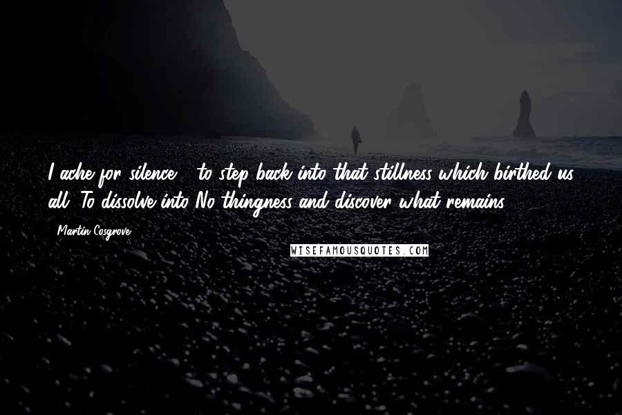 Martin Cosgrove Quotes: I ache for silence - to step back into that stillness which birthed us all. To dissolve into No-thingness and discover what remains.