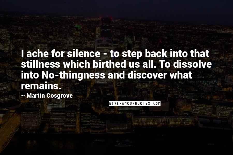 Martin Cosgrove Quotes: I ache for silence - to step back into that stillness which birthed us all. To dissolve into No-thingness and discover what remains.