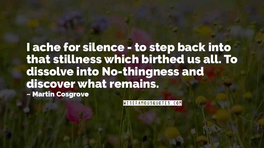 Martin Cosgrove Quotes: I ache for silence - to step back into that stillness which birthed us all. To dissolve into No-thingness and discover what remains.