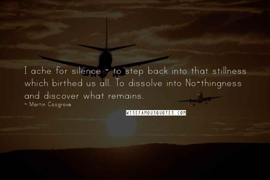 Martin Cosgrove Quotes: I ache for silence - to step back into that stillness which birthed us all. To dissolve into No-thingness and discover what remains.
