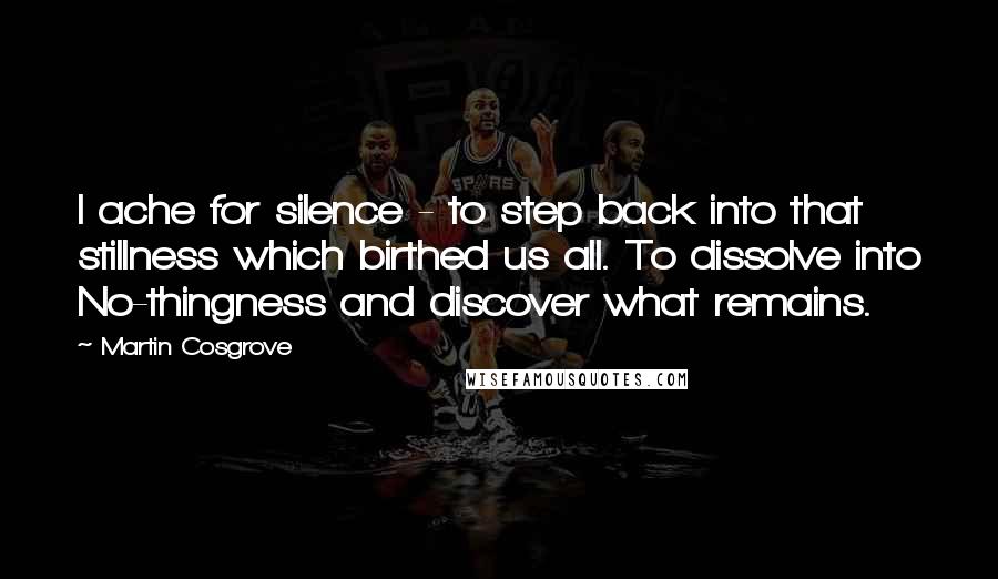 Martin Cosgrove Quotes: I ache for silence - to step back into that stillness which birthed us all. To dissolve into No-thingness and discover what remains.