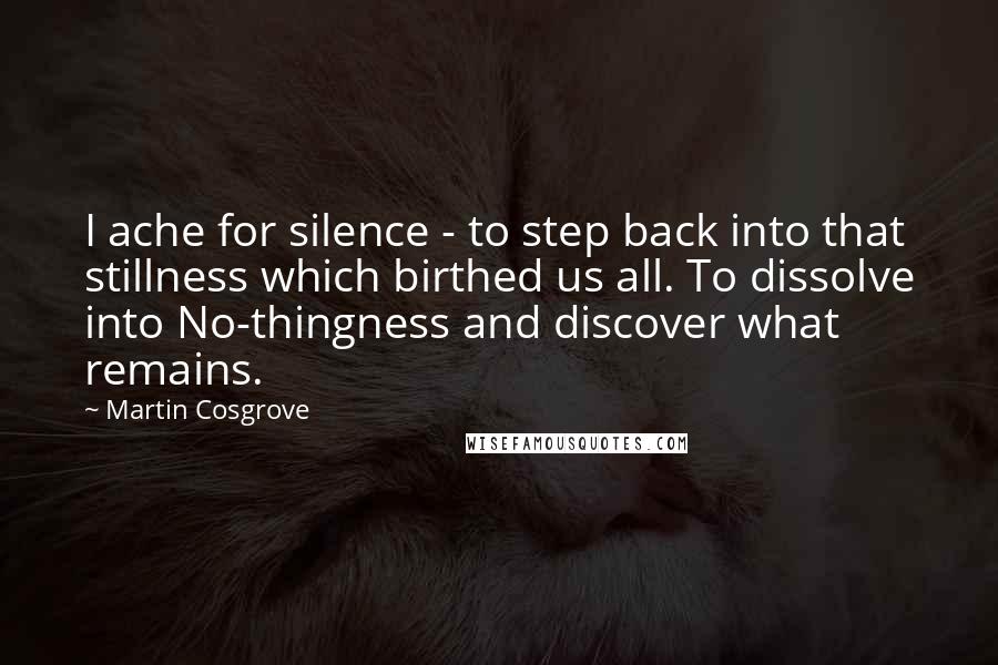 Martin Cosgrove Quotes: I ache for silence - to step back into that stillness which birthed us all. To dissolve into No-thingness and discover what remains.