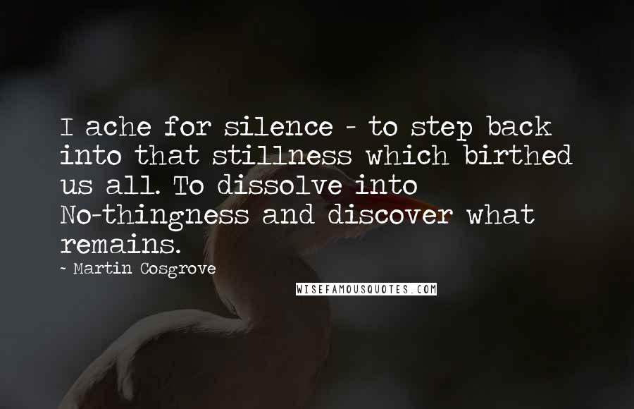 Martin Cosgrove Quotes: I ache for silence - to step back into that stillness which birthed us all. To dissolve into No-thingness and discover what remains.