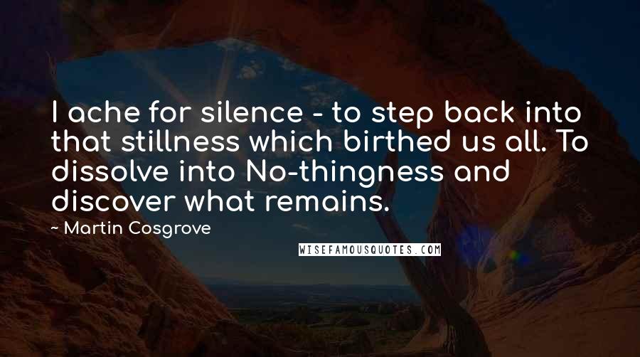 Martin Cosgrove Quotes: I ache for silence - to step back into that stillness which birthed us all. To dissolve into No-thingness and discover what remains.