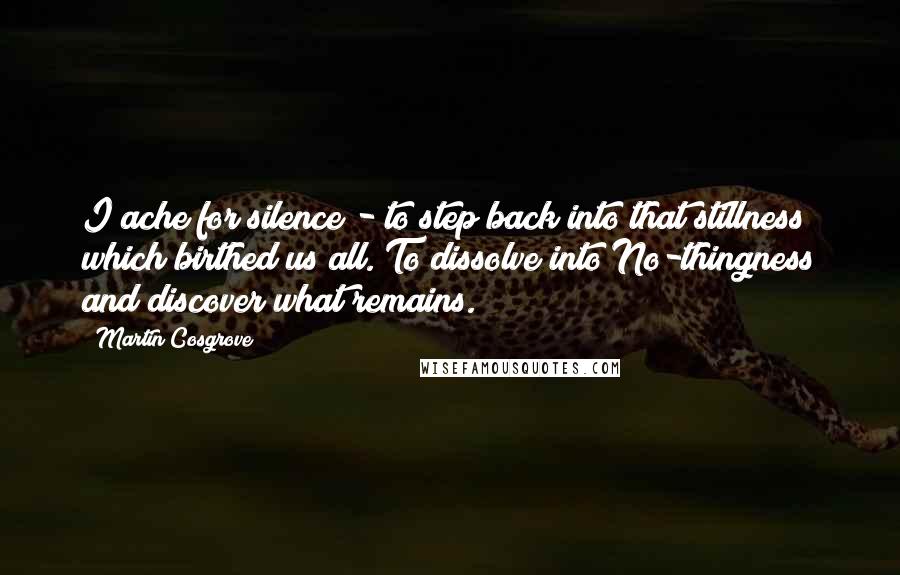 Martin Cosgrove Quotes: I ache for silence - to step back into that stillness which birthed us all. To dissolve into No-thingness and discover what remains.