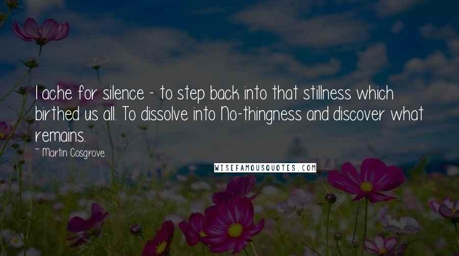 Martin Cosgrove Quotes: I ache for silence - to step back into that stillness which birthed us all. To dissolve into No-thingness and discover what remains.