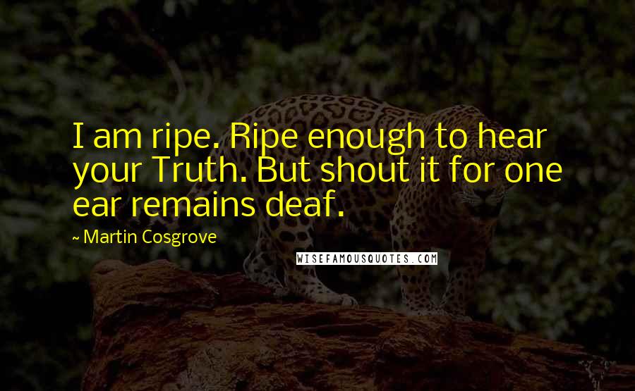 Martin Cosgrove Quotes: I am ripe. Ripe enough to hear your Truth. But shout it for one ear remains deaf.