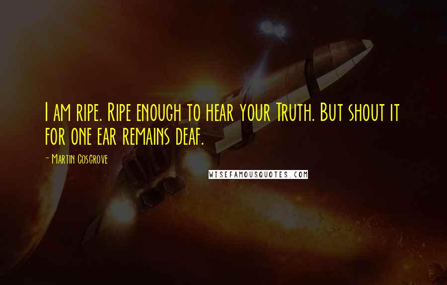 Martin Cosgrove Quotes: I am ripe. Ripe enough to hear your Truth. But shout it for one ear remains deaf.