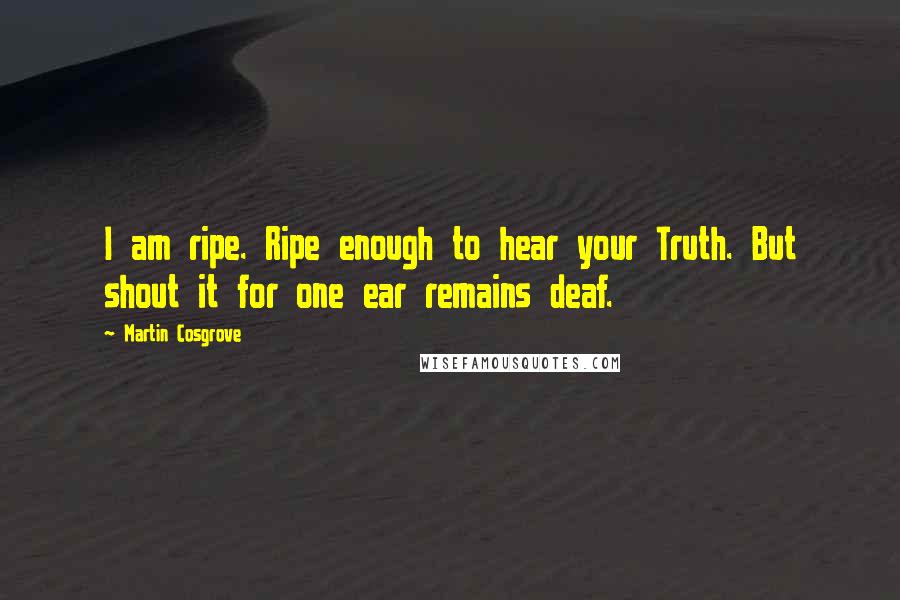 Martin Cosgrove Quotes: I am ripe. Ripe enough to hear your Truth. But shout it for one ear remains deaf.