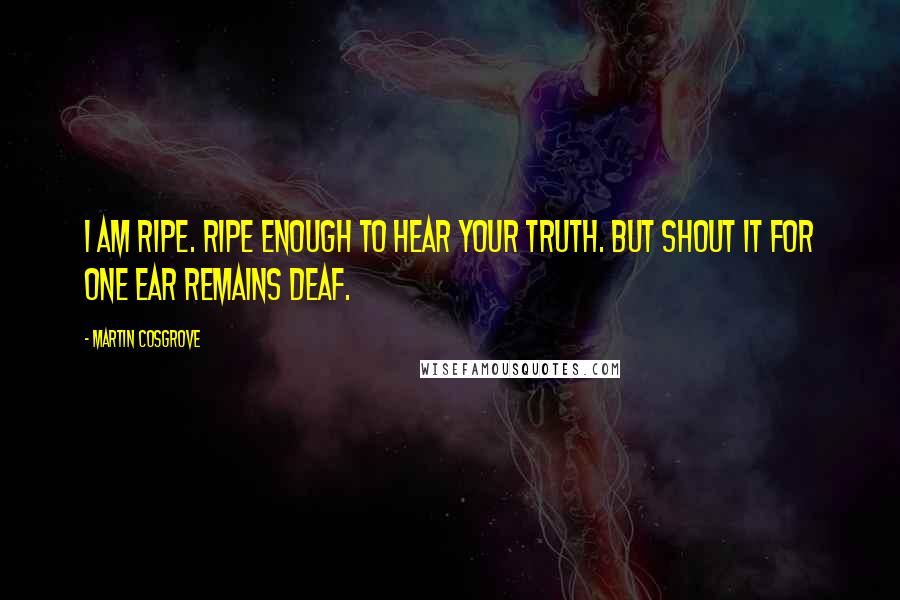 Martin Cosgrove Quotes: I am ripe. Ripe enough to hear your Truth. But shout it for one ear remains deaf.