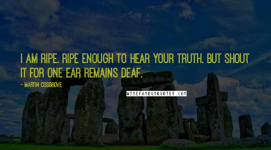 Martin Cosgrove Quotes: I am ripe. Ripe enough to hear your Truth. But shout it for one ear remains deaf.