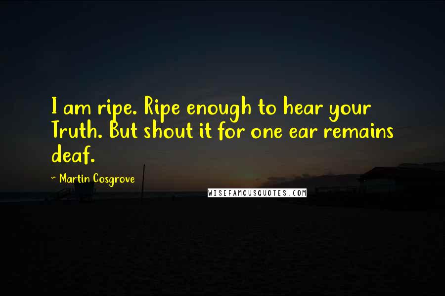 Martin Cosgrove Quotes: I am ripe. Ripe enough to hear your Truth. But shout it for one ear remains deaf.