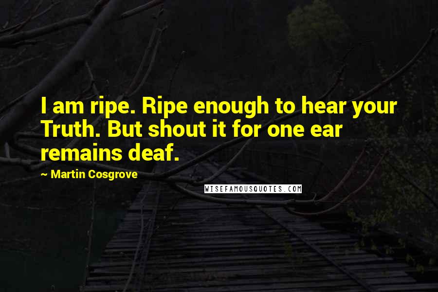 Martin Cosgrove Quotes: I am ripe. Ripe enough to hear your Truth. But shout it for one ear remains deaf.