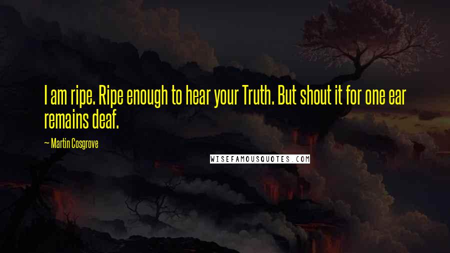 Martin Cosgrove Quotes: I am ripe. Ripe enough to hear your Truth. But shout it for one ear remains deaf.