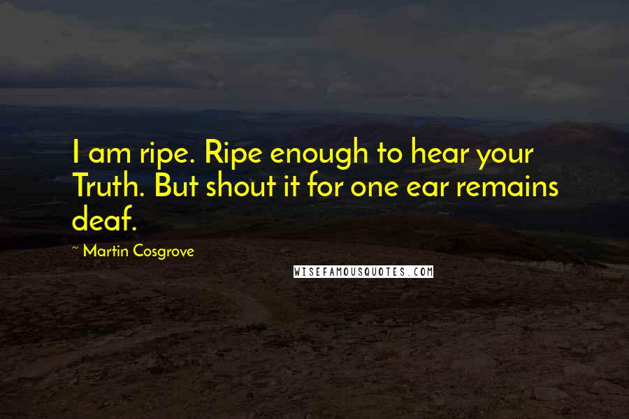 Martin Cosgrove Quotes: I am ripe. Ripe enough to hear your Truth. But shout it for one ear remains deaf.