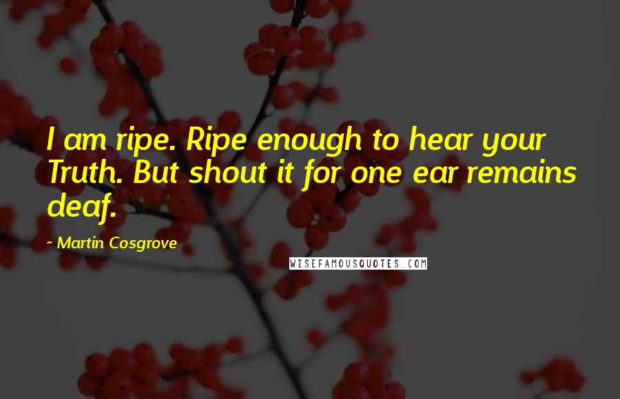 Martin Cosgrove Quotes: I am ripe. Ripe enough to hear your Truth. But shout it for one ear remains deaf.