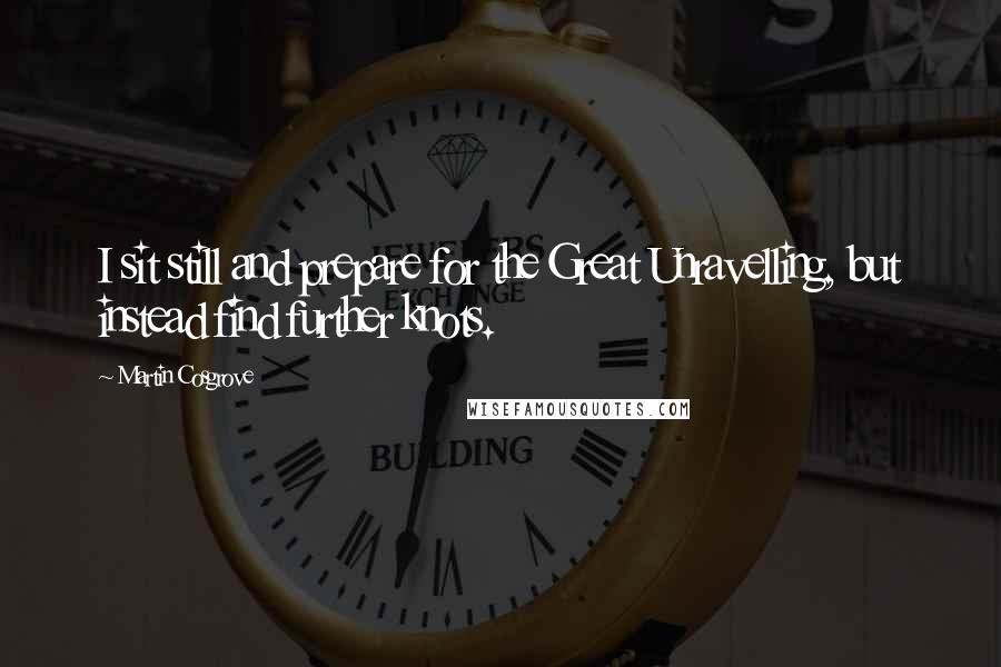 Martin Cosgrove Quotes: I sit still and prepare for the Great Unravelling, but instead find further knots.