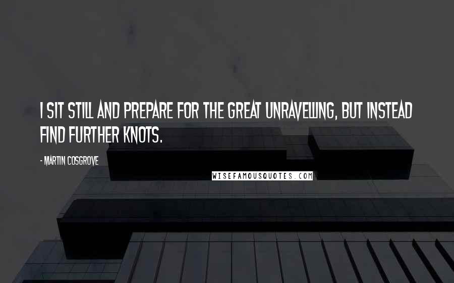 Martin Cosgrove Quotes: I sit still and prepare for the Great Unravelling, but instead find further knots.