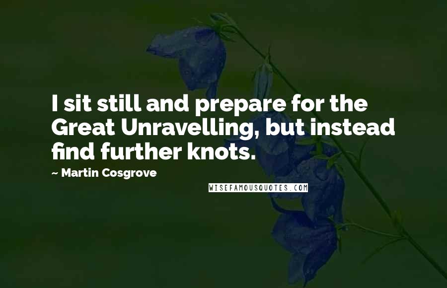 Martin Cosgrove Quotes: I sit still and prepare for the Great Unravelling, but instead find further knots.