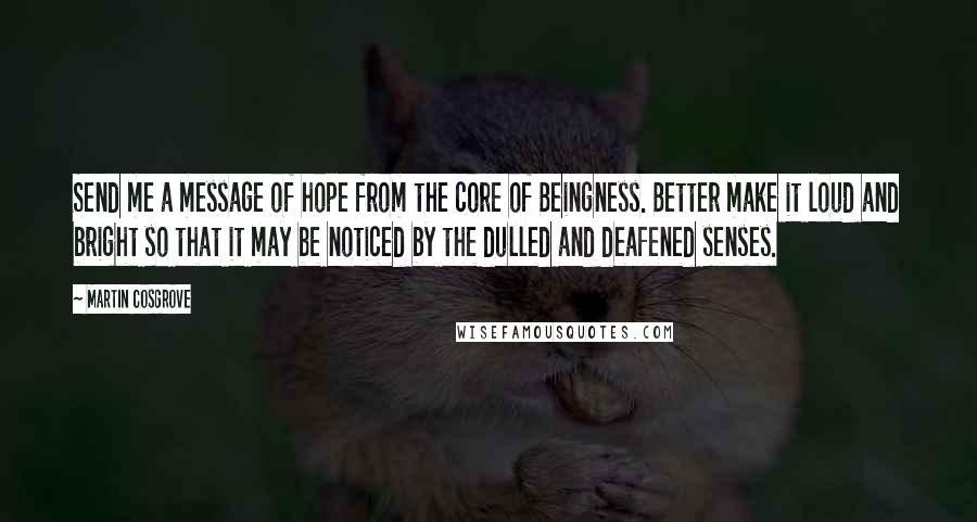 Martin Cosgrove Quotes: Send me a message of hope from the core of Beingness. Better make it loud and bright so that it may be noticed by the dulled and deafened senses.