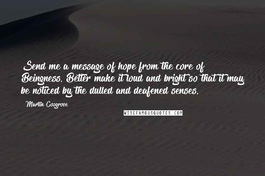 Martin Cosgrove Quotes: Send me a message of hope from the core of Beingness. Better make it loud and bright so that it may be noticed by the dulled and deafened senses.