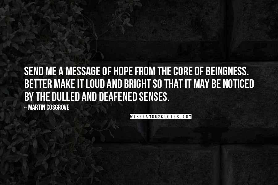 Martin Cosgrove Quotes: Send me a message of hope from the core of Beingness. Better make it loud and bright so that it may be noticed by the dulled and deafened senses.