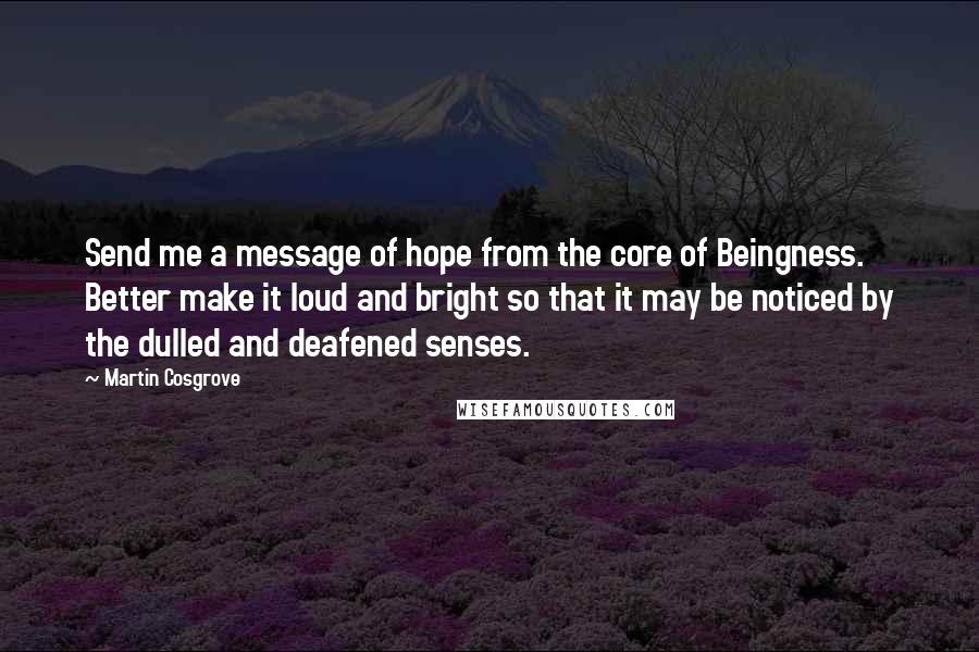 Martin Cosgrove Quotes: Send me a message of hope from the core of Beingness. Better make it loud and bright so that it may be noticed by the dulled and deafened senses.
