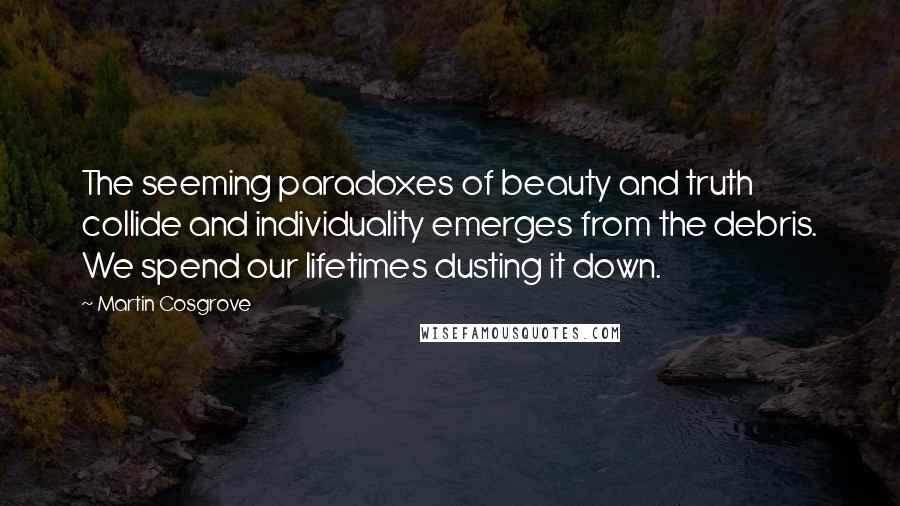 Martin Cosgrove Quotes: The seeming paradoxes of beauty and truth collide and individuality emerges from the debris. We spend our lifetimes dusting it down.