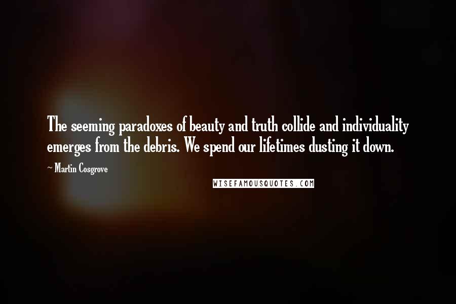 Martin Cosgrove Quotes: The seeming paradoxes of beauty and truth collide and individuality emerges from the debris. We spend our lifetimes dusting it down.