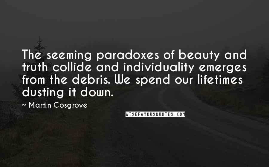 Martin Cosgrove Quotes: The seeming paradoxes of beauty and truth collide and individuality emerges from the debris. We spend our lifetimes dusting it down.