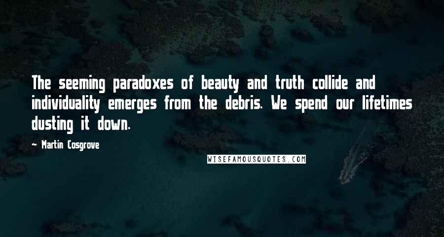 Martin Cosgrove Quotes: The seeming paradoxes of beauty and truth collide and individuality emerges from the debris. We spend our lifetimes dusting it down.