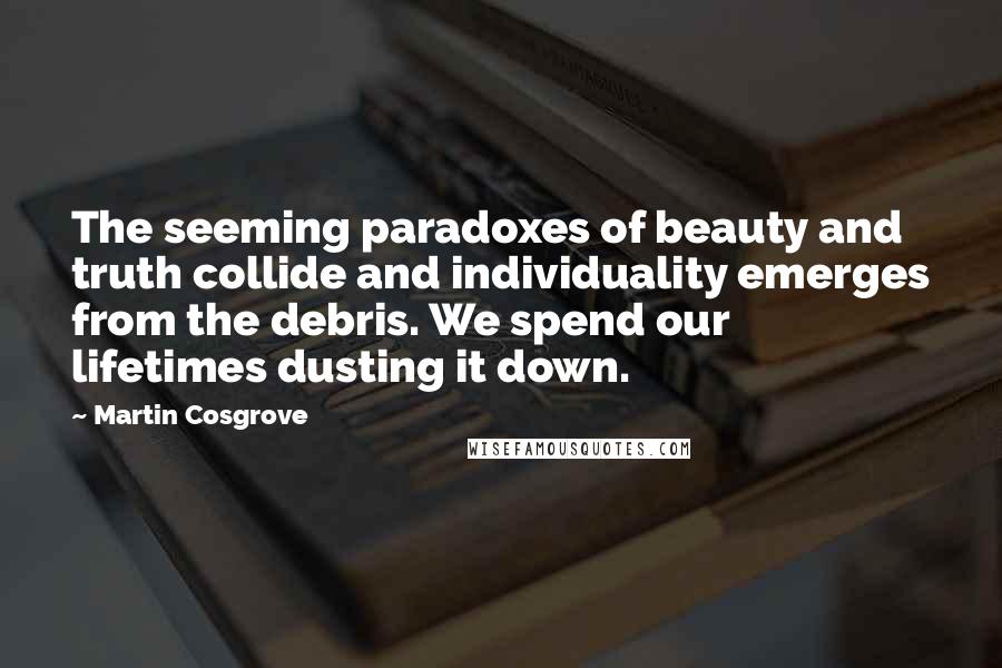 Martin Cosgrove Quotes: The seeming paradoxes of beauty and truth collide and individuality emerges from the debris. We spend our lifetimes dusting it down.