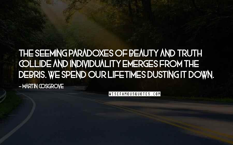 Martin Cosgrove Quotes: The seeming paradoxes of beauty and truth collide and individuality emerges from the debris. We spend our lifetimes dusting it down.