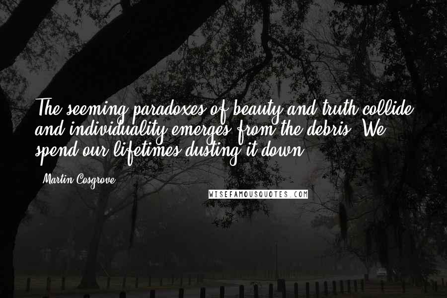 Martin Cosgrove Quotes: The seeming paradoxes of beauty and truth collide and individuality emerges from the debris. We spend our lifetimes dusting it down.