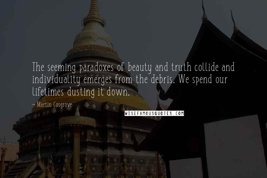 Martin Cosgrove Quotes: The seeming paradoxes of beauty and truth collide and individuality emerges from the debris. We spend our lifetimes dusting it down.