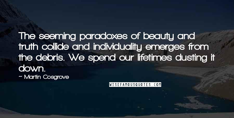 Martin Cosgrove Quotes: The seeming paradoxes of beauty and truth collide and individuality emerges from the debris. We spend our lifetimes dusting it down.