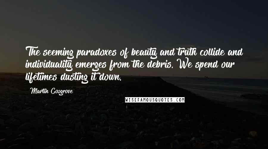 Martin Cosgrove Quotes: The seeming paradoxes of beauty and truth collide and individuality emerges from the debris. We spend our lifetimes dusting it down.