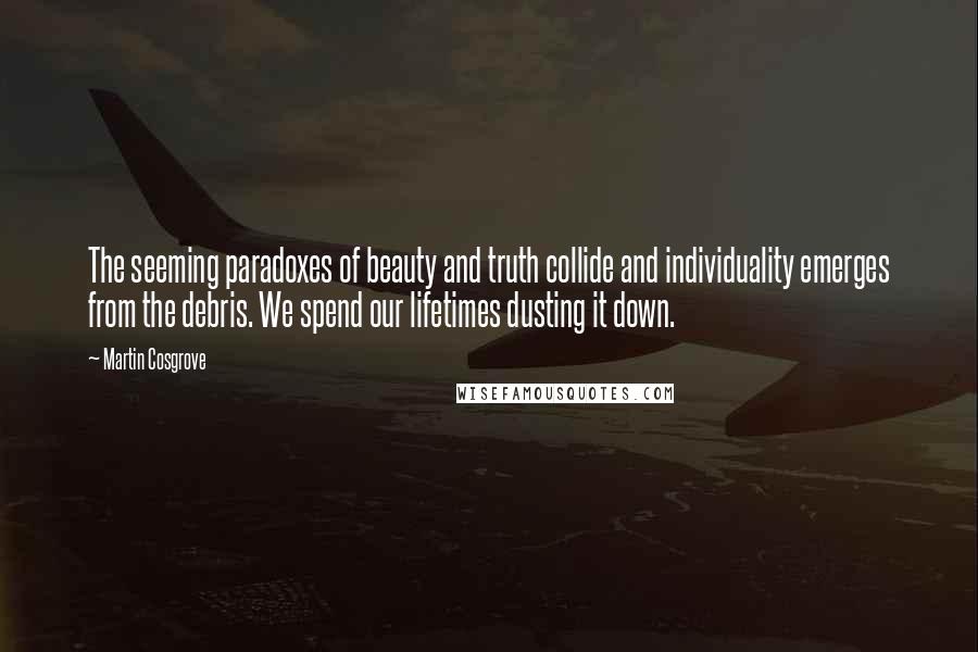 Martin Cosgrove Quotes: The seeming paradoxes of beauty and truth collide and individuality emerges from the debris. We spend our lifetimes dusting it down.