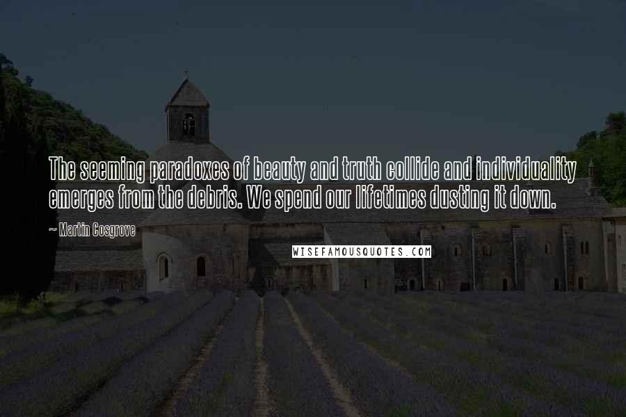 Martin Cosgrove Quotes: The seeming paradoxes of beauty and truth collide and individuality emerges from the debris. We spend our lifetimes dusting it down.