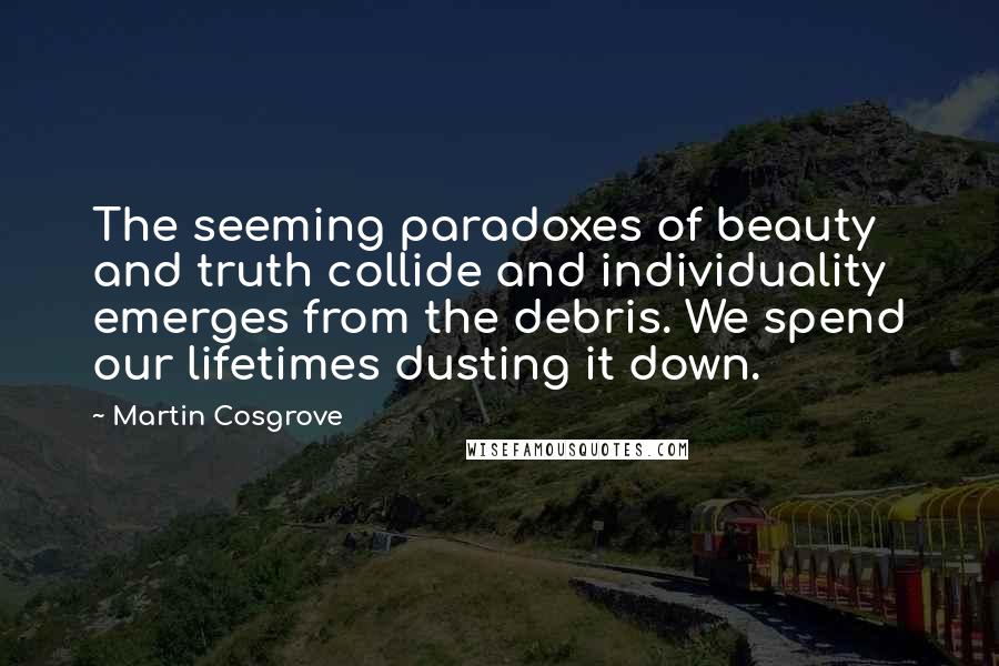 Martin Cosgrove Quotes: The seeming paradoxes of beauty and truth collide and individuality emerges from the debris. We spend our lifetimes dusting it down.