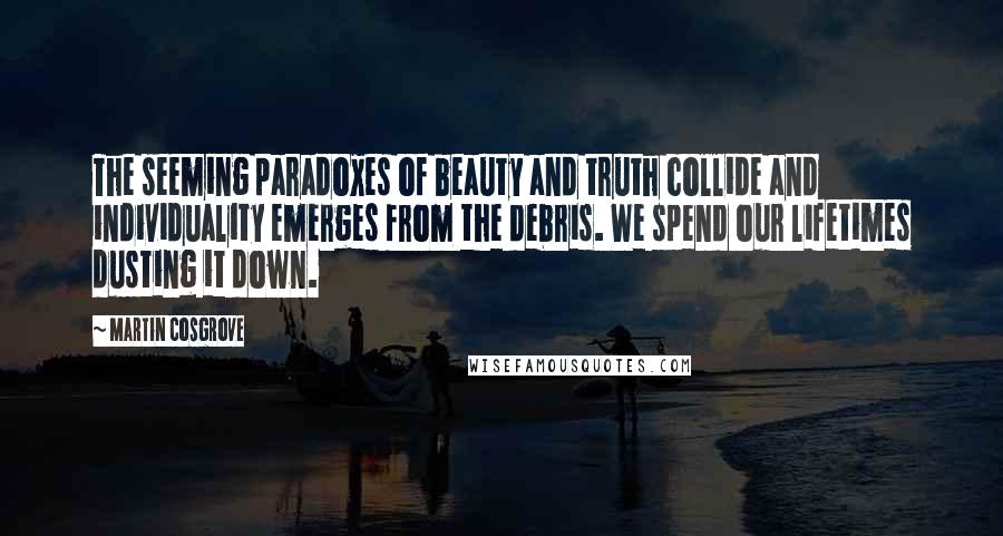 Martin Cosgrove Quotes: The seeming paradoxes of beauty and truth collide and individuality emerges from the debris. We spend our lifetimes dusting it down.