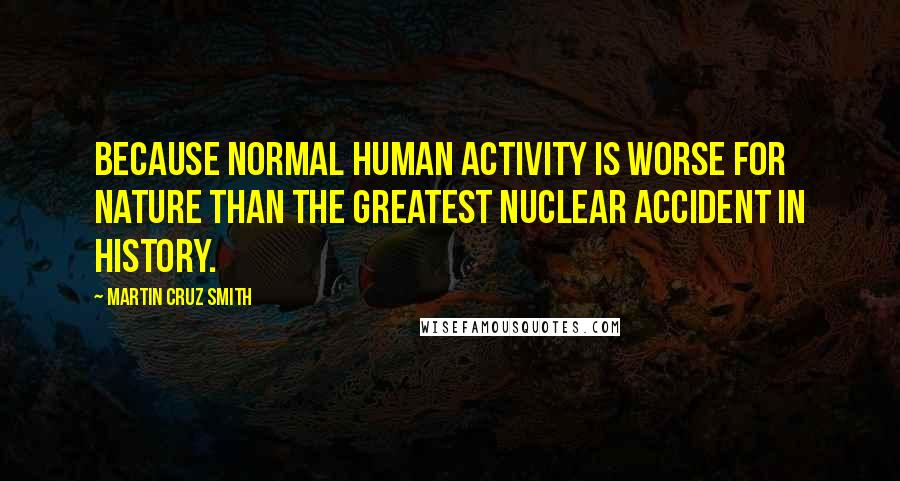 Martin Cruz Smith Quotes: Because normal human activity is worse for nature than the greatest nuclear accident in history.