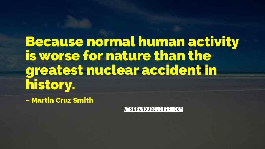 Martin Cruz Smith Quotes: Because normal human activity is worse for nature than the greatest nuclear accident in history.