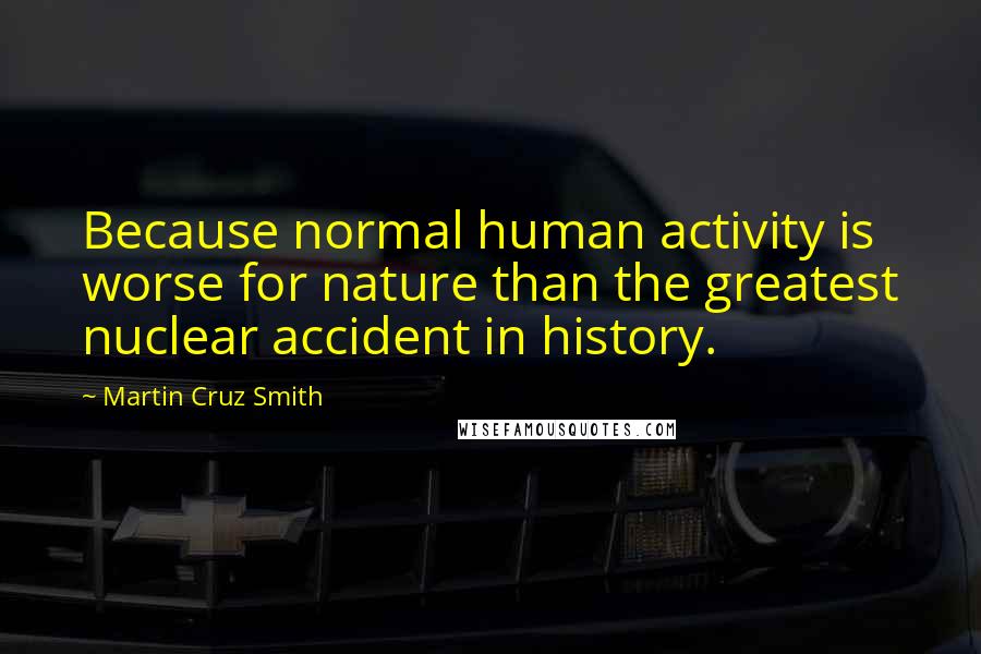 Martin Cruz Smith Quotes: Because normal human activity is worse for nature than the greatest nuclear accident in history.