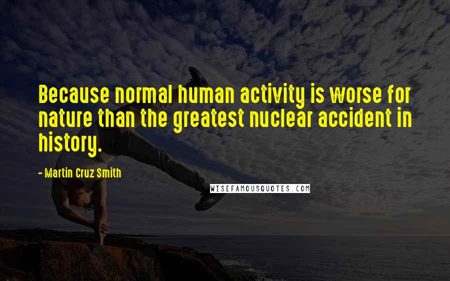 Martin Cruz Smith Quotes: Because normal human activity is worse for nature than the greatest nuclear accident in history.