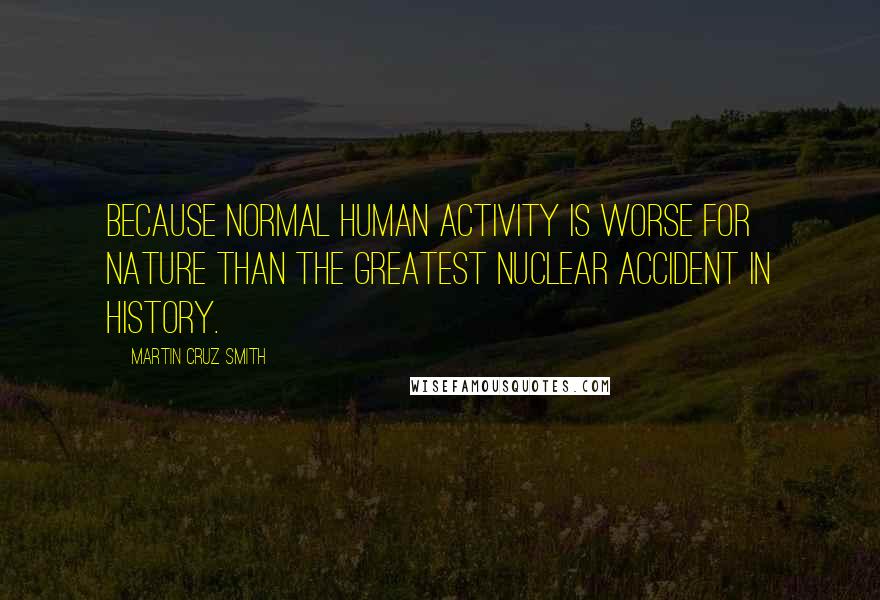 Martin Cruz Smith Quotes: Because normal human activity is worse for nature than the greatest nuclear accident in history.