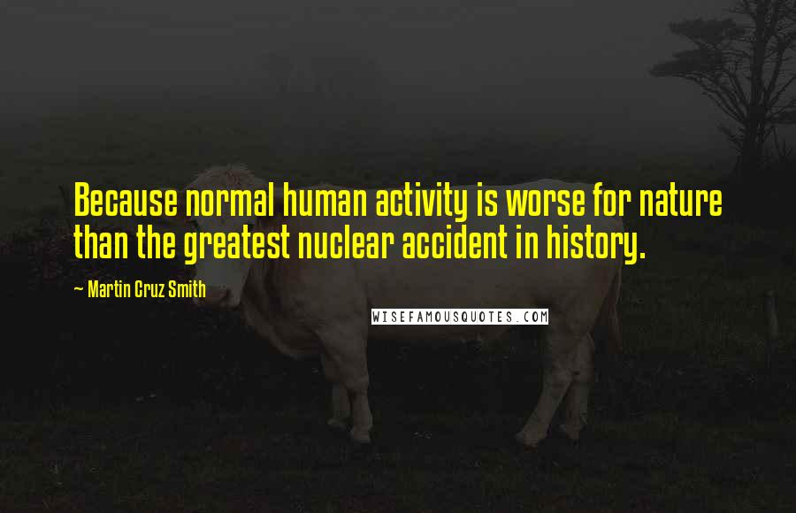 Martin Cruz Smith Quotes: Because normal human activity is worse for nature than the greatest nuclear accident in history.