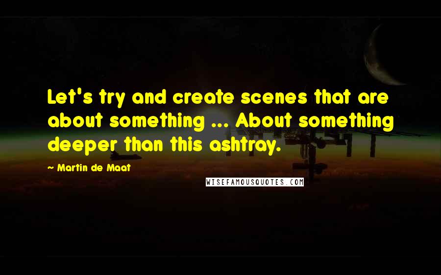Martin De Maat Quotes: Let's try and create scenes that are about something ... About something deeper than this ashtray.
